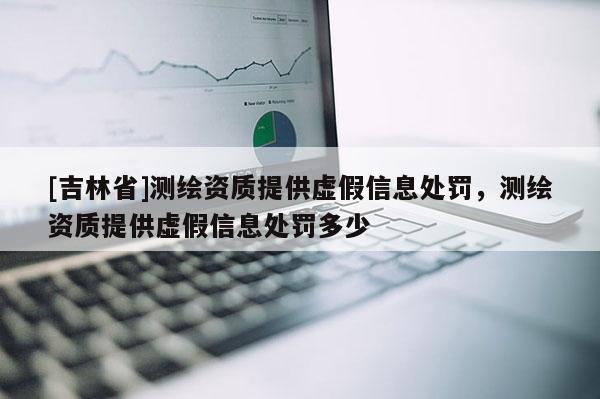 [吉林省]測繪資質提供虛假信息處罰，測繪資質提供虛假信息處罰多少