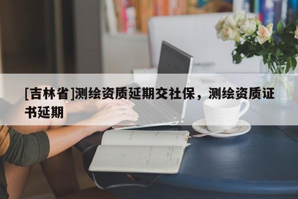[吉林省]測繪資質(zhì)延期交社保，測繪資質(zhì)證書延期