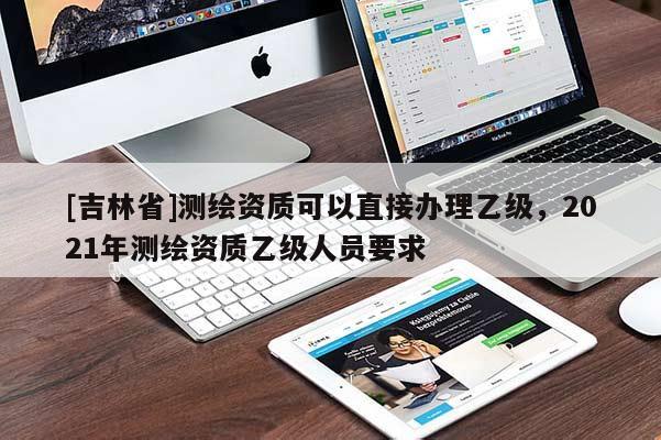 [吉林省]測繪資質(zhì)可以直接辦理乙級，2021年測繪資質(zhì)乙級人員要求