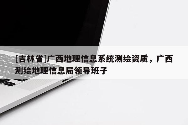 [吉林省]廣西地理信息系統測繪資質，廣西測繪地理信息局領導班子