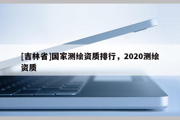 [吉林省]國(guó)家測(cè)繪資質(zhì)排行，2020測(cè)繪資質(zhì)