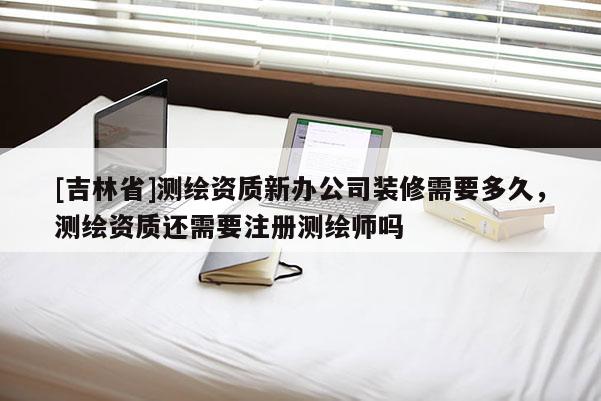 [吉林省]測繪資質(zhì)新辦公司裝修需要多久，測繪資質(zhì)還需要注冊測繪師嗎