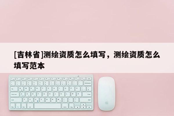 [吉林省]測繪資質怎么填寫，測繪資質怎么填寫范本