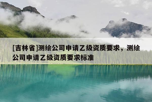 [吉林省]測繪公司申請乙級資質要求，測繪公司申請乙級資質要求標準