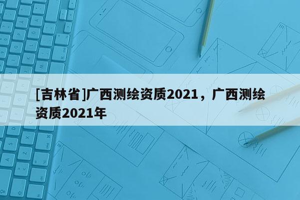 [吉林省]廣西測繪資質2021，廣西測繪資質2021年