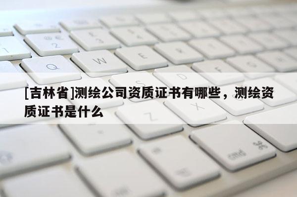 [吉林省]測(cè)繪公司資質(zhì)證書(shū)有哪些，測(cè)繪資質(zhì)證書(shū)是什么