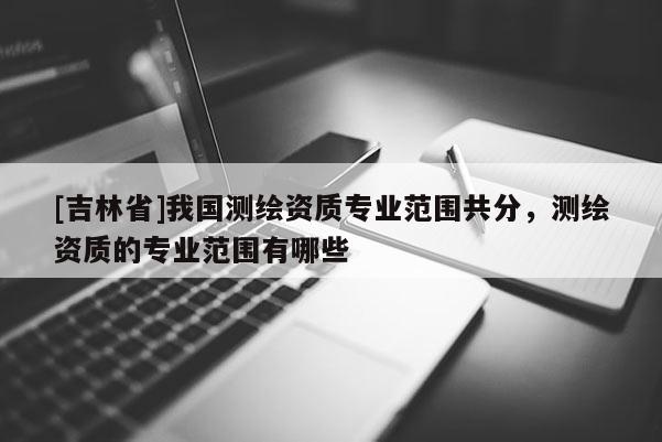 [吉林省]我國測繪資質專業范圍共分，測繪資質的專業范圍有哪些