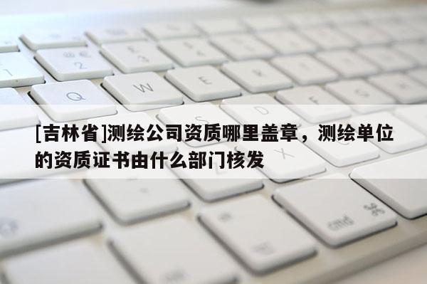 [吉林省]測繪公司資質哪里蓋章，測繪單位的資質證書由什么部門核發