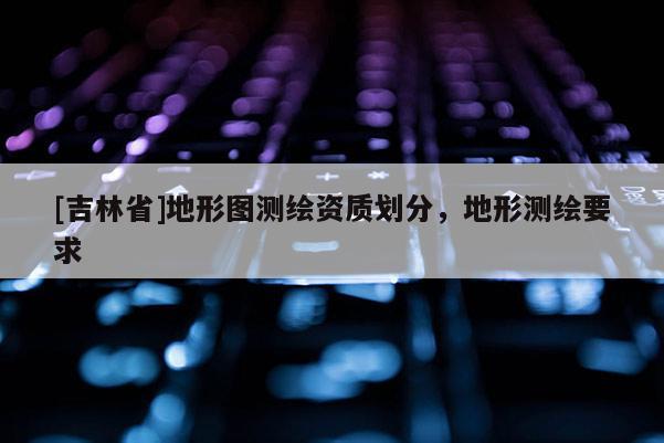 [吉林省]地形圖測繪資質劃分，地形測繪要求