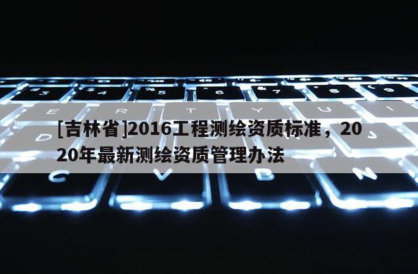 [吉林省]2016工程測繪資質標準，2020年最新測繪資質管理辦法