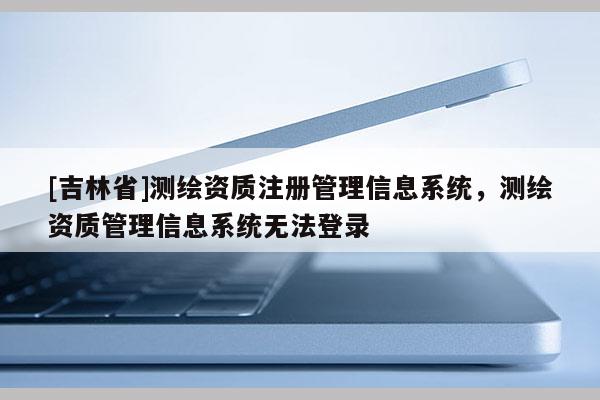 [吉林省]測繪資質注冊管理信息系統，測繪資質管理信息系統無法登錄