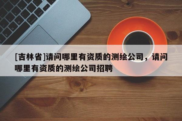 [吉林省]請問哪里有資質的測繪公司，請問哪里有資質的測繪公司招聘
