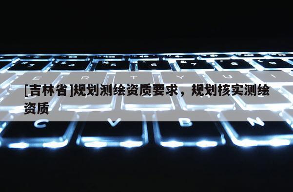 [吉林省]規(guī)劃測(cè)繪資質(zhì)要求，規(guī)劃核實(shí)測(cè)繪資質(zhì)