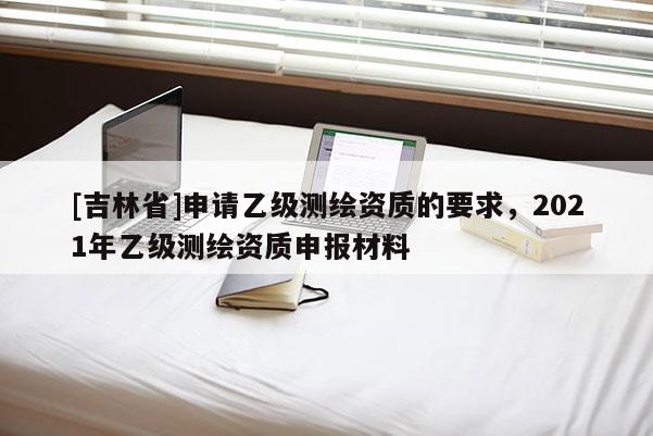 [吉林省]申請乙級測繪資質的要求，2021年乙級測繪資質申報材料