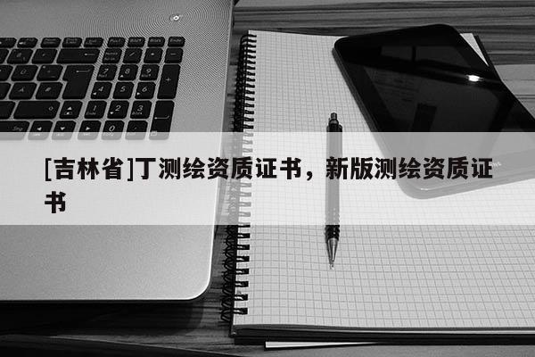 [吉林省]丁測繪資質(zhì)證書，新版測繪資質(zhì)證書