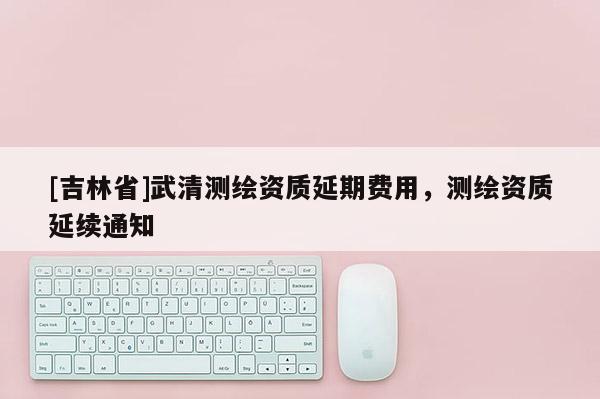 [吉林省]武清測繪資質延期費用，測繪資質延續通知