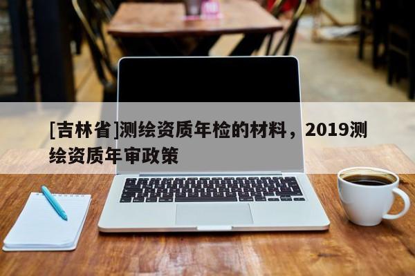 [吉林省]測繪資質年檢的材料，2019測繪資質年審政策