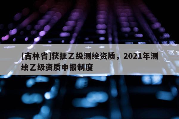 [吉林省]獲批乙級(jí)測(cè)繪資質(zhì)，2021年測(cè)繪乙級(jí)資質(zhì)申報(bào)制度