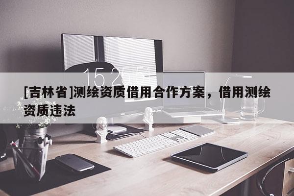 [吉林省]測(cè)繪資質(zhì)借用合作方案，借用測(cè)繪資質(zhì)違法