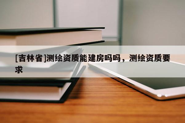 [吉林省]測繪資質能建房嗎嗎，測繪資質要求