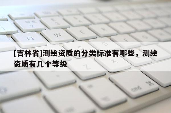 [吉林省]測繪資質的分類標準有哪些，測繪資質有幾個等級