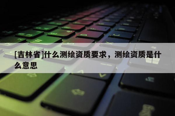 [吉林省]什么測繪資質要求，測繪資質是什么意思