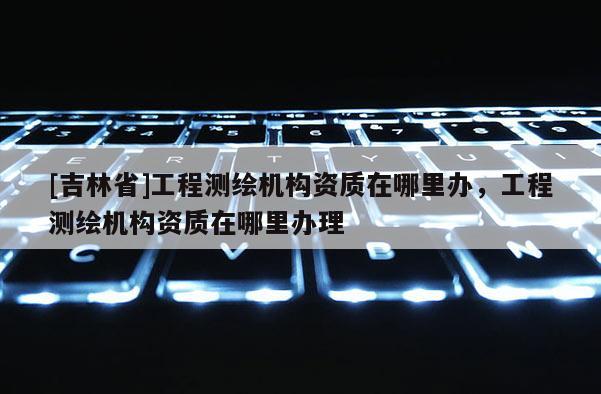 [吉林省]工程測繪機構(gòu)資質(zhì)在哪里辦，工程測繪機構(gòu)資質(zhì)在哪里辦理