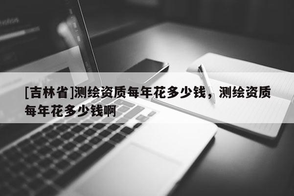 [吉林省]測繪資質(zhì)每年花多少錢，測繪資質(zhì)每年花多少錢啊