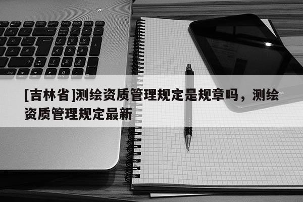 [吉林省]測繪資質管理規定是規章嗎，測繪資質管理規定最新