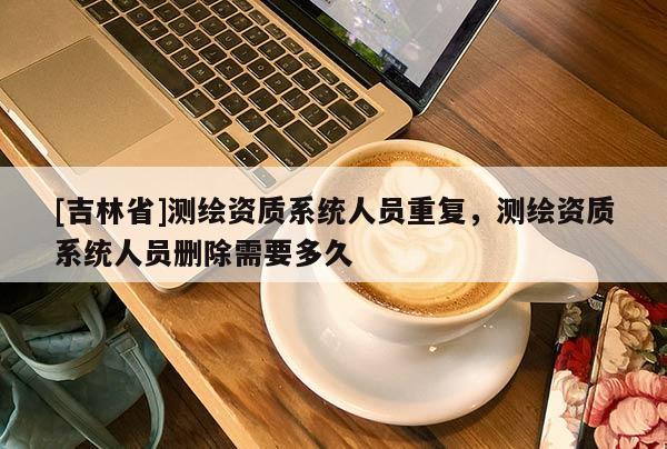 [吉林省]測繪資質系統人員重復，測繪資質系統人員刪除需要多久