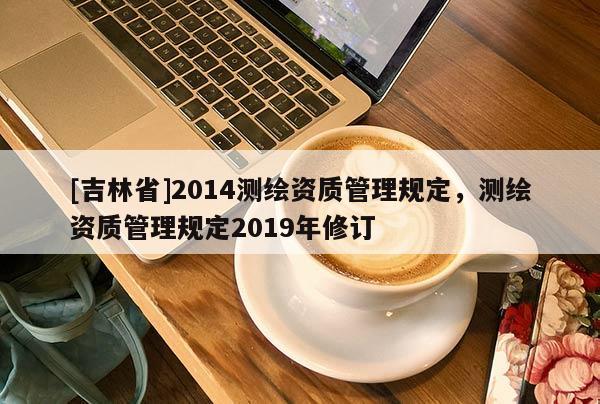 [吉林省]2014測繪資質管理規(guī)定，測繪資質管理規(guī)定2019年修訂