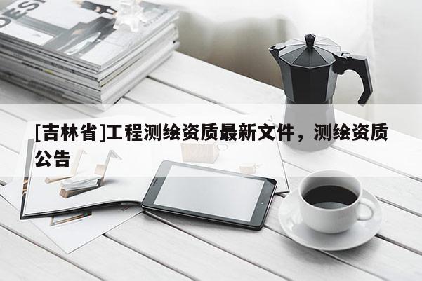 [吉林省]工程測繪資質最新文件，測繪資質公告