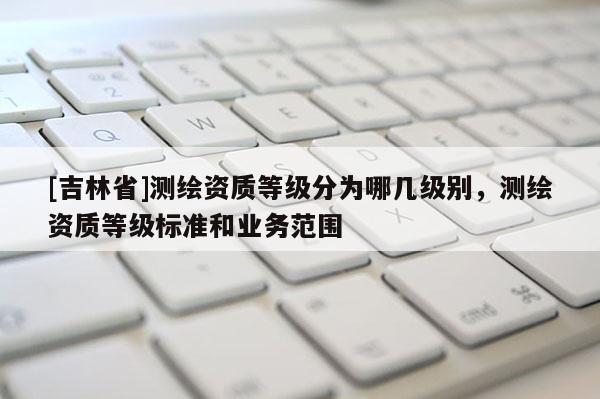 [吉林省]測繪資質等級分為哪幾級別，測繪資質等級標準和業務范圍