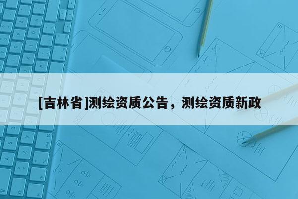 [吉林省]測繪資質公告，測繪資質新政