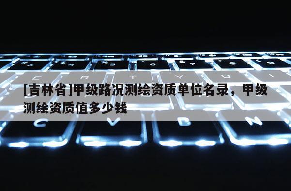 [吉林省]甲級路況測繪資質單位名錄，甲級測繪資質值多少錢