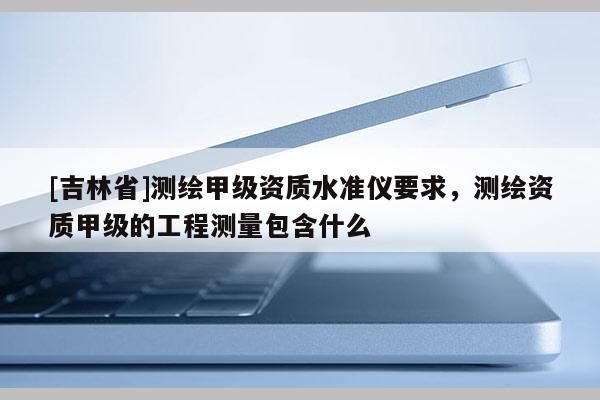 [吉林省]測繪甲級資質水準儀要求，測繪資質甲級的工程測量包含什么