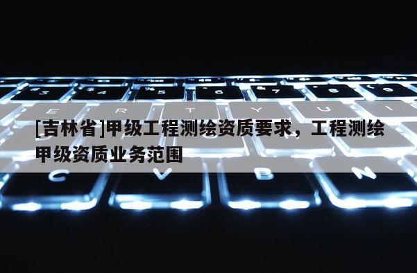 [吉林省]甲級工程測繪資質(zhì)要求，工程測繪甲級資質(zhì)業(yè)務(wù)范圍