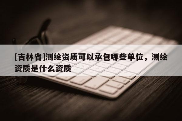 [吉林省]測繪資質可以承包哪些單位，測繪資質是什么資質