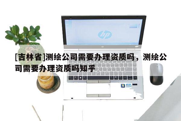 [吉林省]測(cè)繪公司需要辦理資質(zhì)嗎，測(cè)繪公司需要辦理資質(zhì)嗎知乎