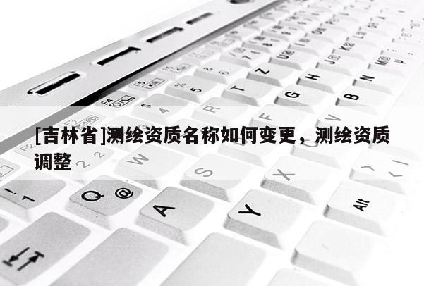 [吉林省]測繪資質名稱如何變更，測繪資質調整