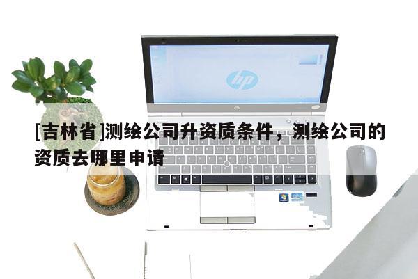[吉林省]測(cè)繪公司升資質(zhì)條件，測(cè)繪公司的資質(zhì)去哪里申請(qǐng)