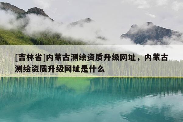 [吉林省]內蒙古測繪資質升級網址，內蒙古測繪資質升級網址是什么