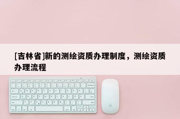 [吉林省]新的測(cè)繪資質(zhì)辦理制度，測(cè)繪資質(zhì)辦理流程