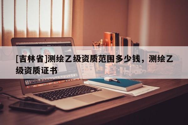 [吉林省]測(cè)繪乙級(jí)資質(zhì)范圍多少錢，測(cè)繪乙級(jí)資質(zhì)證書(shū)