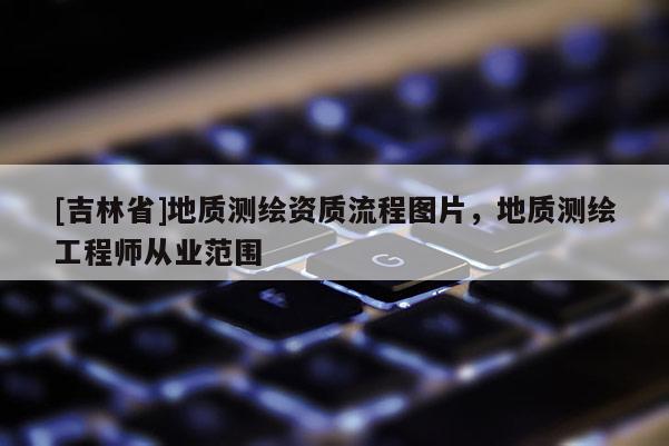 [吉林省]地質測繪資質流程圖片，地質測繪工程師從業范圍