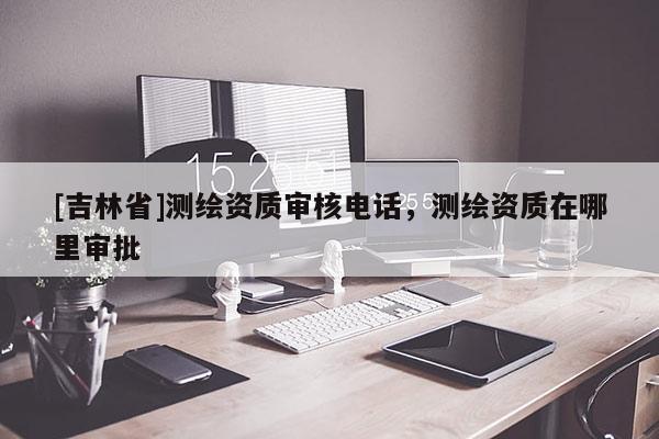 [吉林省]測繪資質審核電話，測繪資質在哪里審批