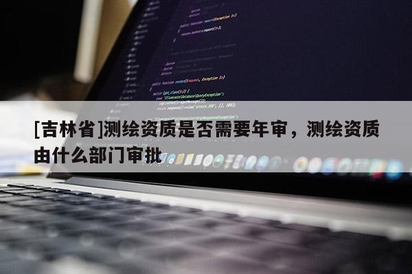 [吉林省]測繪資質是否需要年審，測繪資質由什么部門審批