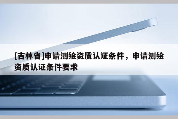 [吉林省]申請測繪資質認證條件，申請測繪資質認證條件要求