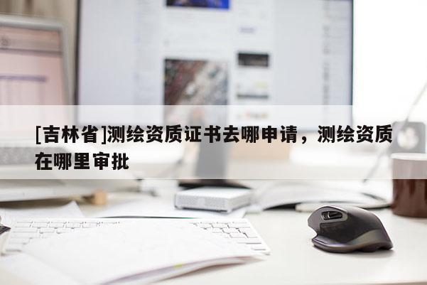 [吉林省]測繪資質證書去哪申請，測繪資質在哪里審批