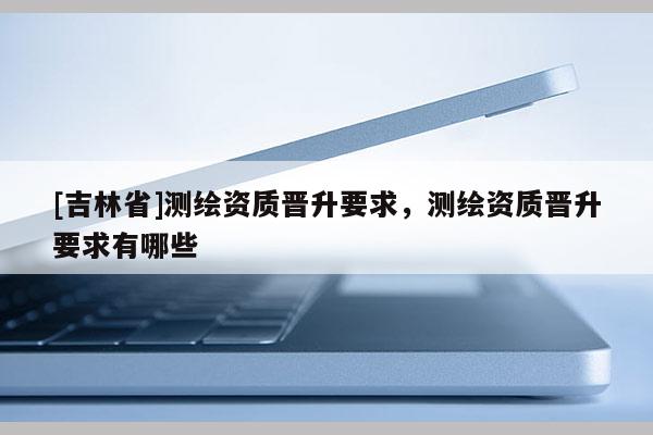 [吉林省]測繪資質晉升要求，測繪資質晉升要求有哪些